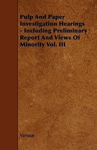 Pulp And Paper Investigation Hearings - Including Preliminary Report And Views Of Minority Vol. Iii di Various edito da Read Books