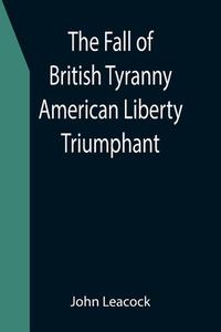 The Fall of British Tyranny American Liberty Triumphant di John Leacock edito da Alpha Editions