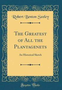 The Greatest of All the Plantagenets: An Historical Sketch (Classic Reprint) di Robert Benton Seeley edito da Forgotten Books
