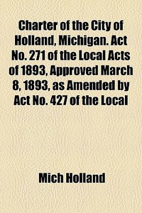 Charter of the City of Holland, Michigan. ACT No. 271 of the Local Acts of 1893, Approved March 8, 1893, as Amended by ACT No. 427 of the Local Acts o di Mich Holland, Holland edito da Rarebooksclub.com