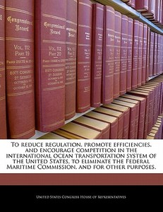 To Reduce Regulation, Promote Efficiencies, And Encourage Competition In The International Ocean Transportation System Of The United States, To Elimin edito da Bibliogov