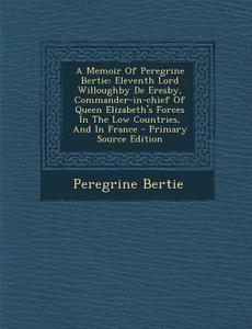 A   Memoir of Peregrine Bertie: Eleventh Lord Willoughby de Eresby, Commander-In-Chief of Queen Elizabeth's Forces in the Low Countries, and in France di Peregrine Bertie edito da Nabu Press