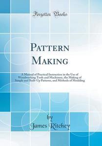Pattern Making: A Manual of Practical Instruction in the Use of Woodworking Tools and Machinery, the Making of Simple and Built-Up Pat di James Ritchey edito da Forgotten Books