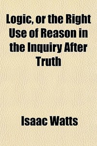 Logic, Or The Right Use Of Reason In The di Isaac Watts edito da General Books