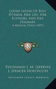 Louise Lateau of Bois D'Haine, Her Life, Her Ecstasies, and Her Stigmata: A Medical Study (1873) di Ferdinand J. M. Lefebvre edito da Kessinger Publishing