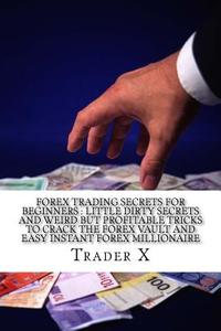 Forex Trading Secrets for Beginners: Little Dirty Secrets and Weird But Profitable Tricks to Crack the Forex Vault and Easy Instant Forex Millionaire: di Trader X edito da Createspace