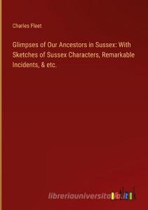 Glimpses of Our Ancestors in Sussex: With Sketches of Sussex Characters, Remarkable Incidents, & etc. di Charles Fleet edito da Outlook Verlag