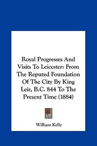 Royal Progresses and Visits to Leicester: From the Reputed Foundation of the City by King Leir, B.C. 844 to the Present Time (1884) di William Kelly edito da Kessinger Publishing