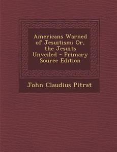 Americans Warned of Jesuitism; Or, the Jesuits Unveiled - Primary Source Edition di John Claudius Pitrat edito da Nabu Press