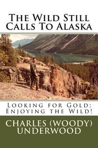 The Wild Still Calls to Alaska: Looking for Gold; Enjoying the Wild! di Charles E. Underwood edito da Createspace