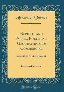 Reports and Papers, Political, Geographical,& Commercial: Submitted to Government (Classic Reprint) di Alexander Burnes edito da Forgotten Books