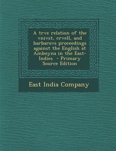 A Trve Relation of the Vnivst, Crvell, and Barbarovs Proceedings Against the English at Amboyna in the East-Indies edito da Nabu Press