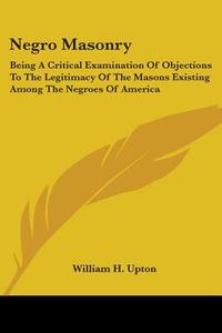 Negro Masonry: Being A Critical Examination Of Objections To The Legitimacy Of The Masons Existing Among The Negroes Of America di William H. Upton edito da Kessinger Publishing, Llc