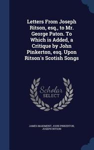 Letters From Joseph Ritson, Esq., To Mr. George Paton. To Which Is Added, A Critique By John Pinkerton, Esq. Upon Ritson's Scotish Songs di James Maidment, John Pinkerton, Joseph Ritson edito da Sagwan Press
