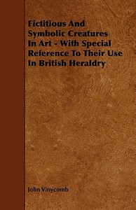 Fictitious And Symbolic Creatures In Art - With Special Reference To Their Use In British Heraldry di John Vinycomb edito da Kingman Press
