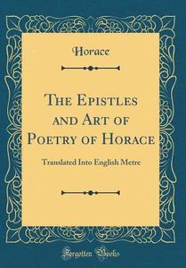 The Epistles and Art of Poetry of Horace: Translated Into English Metre (Classic Reprint) di Horace Horace edito da Forgotten Books
