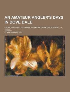 An Amateur Angler\'s Days In Dove Dale; Or, How I Spent My Three Weeks\' Holiday. (july 24-aug. 14, 1884.) ... di Edward Marston edito da Theclassics.us