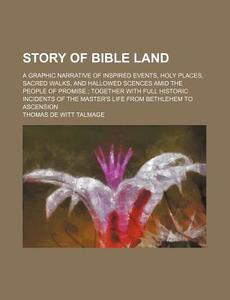 Story of Bible Land; A Graphic Narrative of Inspired Events, Holy Places, Sacred Walks, and Hallowed Scences Amid the People of Promise Together with di T. De Witt Talmage, Thomas De Witt Talmage edito da Rarebooksclub.com