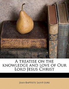 A Treatise On The Knowledge And Love Of Our Lord Jesus Christ di Jean-baptiste Saint-jure edito da Nabu Press