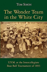 The Wonder Team in the White City: U.V.M. at the Intercollegiate Base Ball Tournament of 1893 di Tom Simon edito da Createspace