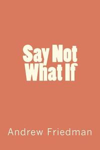 Say Not What If di Andrew Friedman edito da Createspace