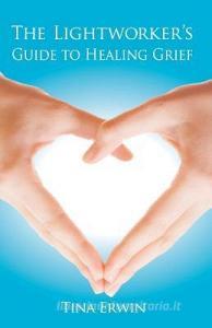 The Lightworker's Guide to Healing Grief di Tina Erwin edito da LIGHTNING SOURCE INC