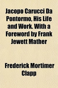 Jacopo Carucci Da Pontormo, His Life And Work. With A Foreword By Frank Jewett Mather di Frederick Mortimer Clapp edito da General Books Llc