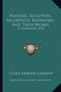 Painters, Sculptors, Architects, Engravers, and Their Works: A Handbook (1874) di Clara Erskine Clement edito da Kessinger Publishing