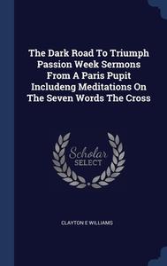 The Dark Road To Triumph Passion Week Sermons From A Paris Pupit Includeng Meditations On The Seven Words The Cross di Clayton E Williams edito da Sagwan Press
