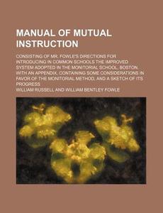 Manual Of Mutual Instruction; Consisting Of Mr. Fowle's Directions For Introducing In Common Schools The Improved System Adopted In The di William Russell edito da General Books Llc