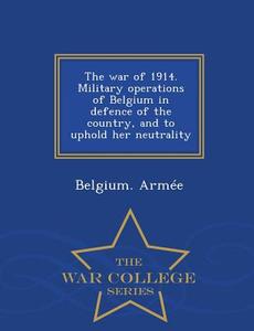 The War Of 1914. Military Operations Of Belgium In Defence Of The Country, And To Uphold Her Neutrality - War College Series edito da War College Series