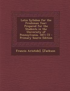 Latin Syllabus for the Freshman Year: Prepared for the Students in the University of Pennsylvania, 1871-72 di Francis Aristide] [Jackson edito da Nabu Press