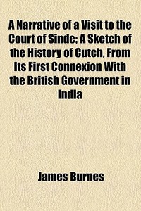 A Narrative Of A Visit To The Court Of Sinde; A Sketch Of The History Of Cutch, From Its First Connexion With The British Government In India Till The di James Burnes edito da General Books Llc