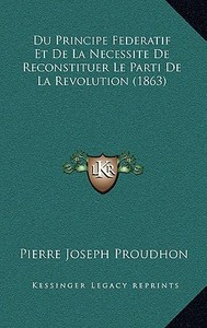 Du Principe Federatif Et de La Necessite de Reconstituer Le Parti de La Revolution (1863) di Pierre-Joseph Proudhon edito da Kessinger Publishing