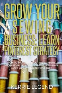 Grow Your Sewing Business: Learn Pinterest Strategy: How to Increase Blog Subscribers, Make More Sales, Design Pins, Automate & Get Website Traff di Kerrie Legend edito da Createspace Independent Publishing Platform