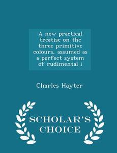 A New Practical Treatise On The Three Primitive Colours, Assumed As A Perfect System Of Rudimental I - Scholar's Choice Edition di Charles Hayter edito da Scholar's Choice