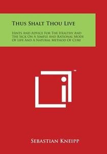 Thus Shalt Thou Live: Hints and Advice for the Healthy and the Sick on a Simple and Rational Mode of Life and a Natural Method of Cure di Sebastian Kneipp edito da Literary Licensing, LLC