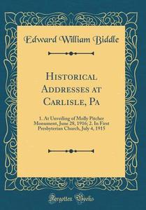 Historical Addresses at Carlisle, Pa: 1. at Unveiling of Molly Pitcher Monument, June 28, 1916; 2. in First Presbyterian Church, July 4, 1915 (Classic di Edward William Biddle edito da Forgotten Books