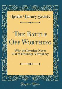 The Battle Off Worthing: Why the Invaders Never Got to Dorking; A Prophecy (Classic Reprint) di London Literary Society edito da Forgotten Books
