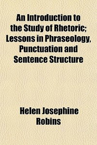 An Introduction To The Study Of Rhetoric; Lessons In Phraseology, Punctuation And Sentence Structure di Helen Josephine Robins edito da General Books Llc