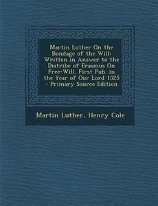 Martin Luther on the Bondage of the Will: Written in Answer to the Diatribe of Erasmus on Free-Will. First Pub. in the Year of Our Lord 1525 - Primary di Martin Luther, Henry Cole edito da Nabu Press