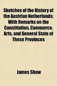 Sketches Of The History Of The Austrian Netherlands; With Remarks On The Constitution, Commerce, Arts, And General State Of These Provinces di James Shaw edito da General Books Llc