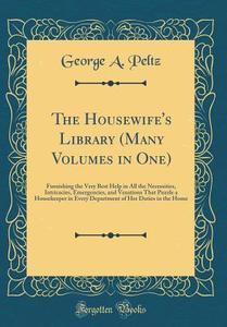 The Housewife's Library (Many Volumes in One): Furnishing the Very Best Help in All the Necessities, Intricacies, Emergencies, and Vexations That Puzz di George A. Peltz edito da Forgotten Books