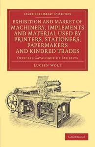 Exhibition and Market of Machinery, Implements and Material Used by Printers, Stationers, Papermakers and Kindred Trades di Lucien Wolf edito da Cambridge University Press