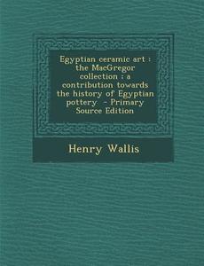 Egyptian Ceramic Art: The MacGregor Collection; A Contribution Towards the History of Egyptian Pottery - Primary Source Edition di Henry Wallis edito da Nabu Press