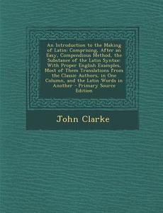 An  Introduction to the Making of Latin: Comprising, After an Easy, Compendious Method, the Substance of the Latin Syntax: With Proper English Example di John Clarke edito da Nabu Press