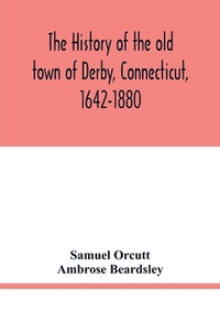 The history of the old town of Derby, Connecticut, 1642-1880. With biographies and genealogies di Samuel Orcutt, Ambrose Beardsley edito da Alpha Editions