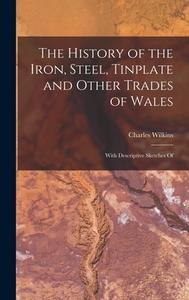The History of the Iron, Steel, Tinplate and Other Trades of Wales: With Descriptive Sketches Of di Charles Wilkins edito da LEGARE STREET PR
