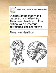 Outlines Of The Theory And Practice Of Midwifery. By Alexander Hamilton, ... Fourth Edition, With Numerous Corrections And Alterations di Alexander Hamilton edito da Gale Ecco, Print Editions