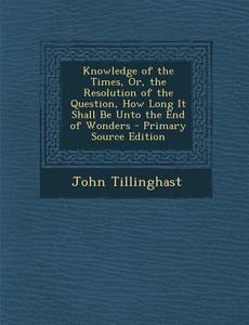 Knowledge of the Times, Or, the Resolution of the Question, How Long It Shall Be Unto the End of Wonders - Primary Source Edition di John Tillinghast edito da Nabu Press